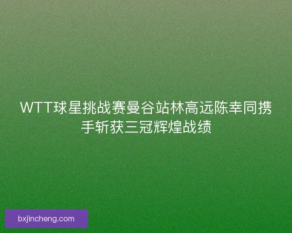 WTT球星挑战赛曼谷站林高远陈幸同携手斩获三冠辉煌战绩