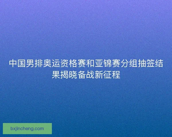 中国男排奥运资格赛和亚锦赛分组抽签结果揭晓备战新征程