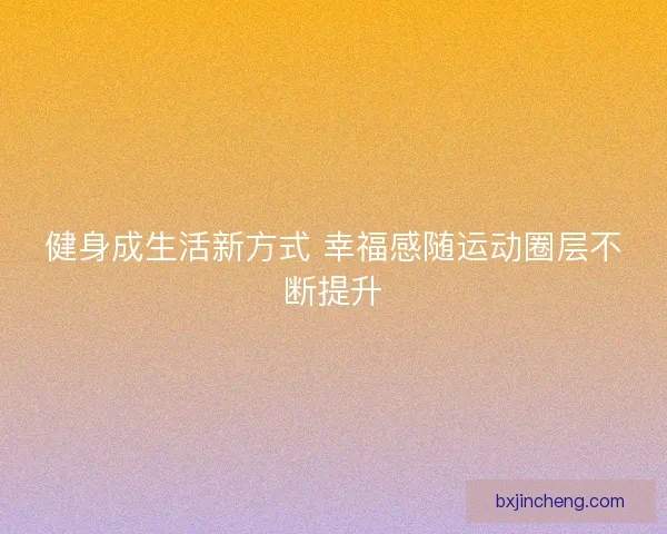 健身成生活新方式 幸福感随运动圈层不断提升 健身成生活新方式 幸福感随运动圈层不断提升
