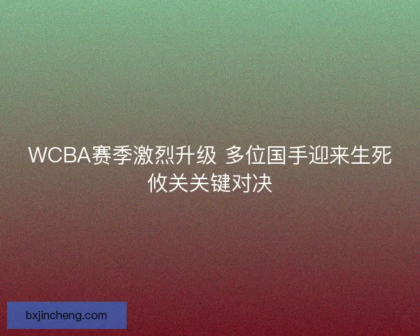 WCBA赛季激烈升级 多位国手迎来生死攸关关键对决