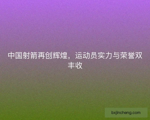 中国射箭再创辉煌，运动员实力与荣誉双丰收
