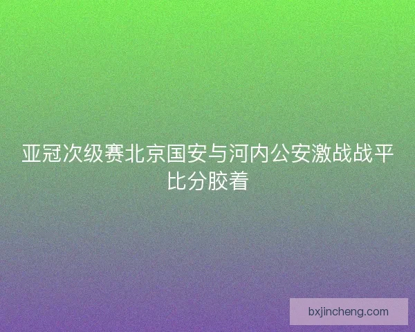 亚冠次级赛北京国安与河内公安激战战平比分胶着 亚冠次级赛北京国安与河内公安激战战平比分胶着