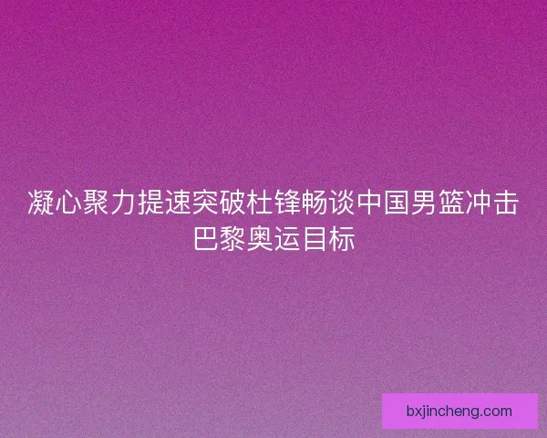 凝心聚力提速突破杜锋畅谈中国男篮冲击巴黎奥运目标 凝心聚力提速突破杜锋畅谈中国男篮冲击巴黎奥运目标