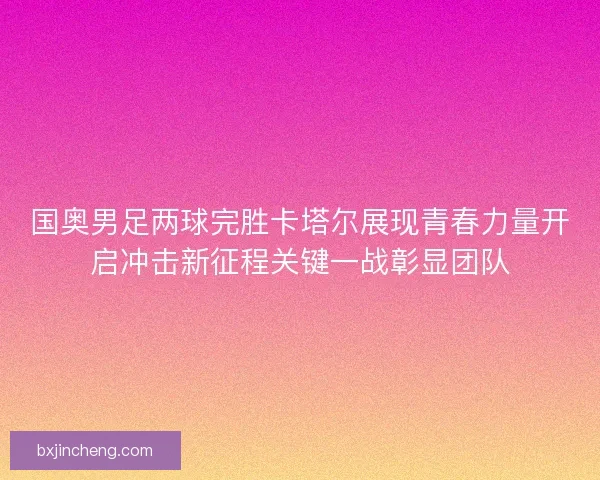 国奥男足两球完胜卡塔尔展现青春力量开启冲击新征程关键一战彰显团队 国奥男足两球完胜卡塔尔展现青春力量开启冲击新征程关键一战彰显团队