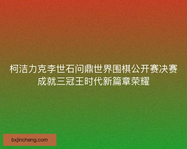 柯洁力克李世石问鼎世界围棋公开赛决赛成就三冠王时代新篇章荣耀 柯洁力克李世石问鼎世界围棋公开赛决赛成就三冠王时代新篇章荣耀