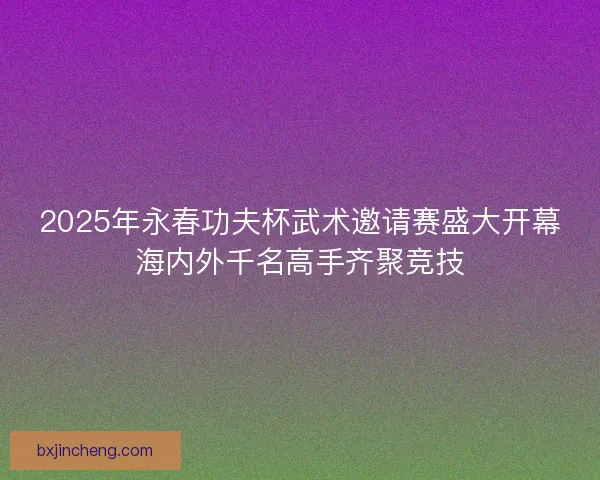 2025年永春功夫杯武术邀请赛盛大开幕海内外千名高手齐聚竞技 2025年永春功夫杯武术邀请赛盛大开幕海内外千名高手齐聚竞技