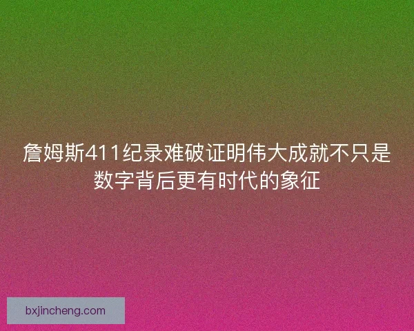 詹姆斯411纪录难破证明伟大成就不只是数字背后更有时代的象征 詹姆斯411纪录难破证明伟大成就不只是数字背后更有时代的象征