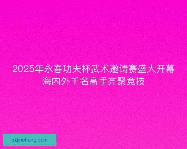 2025年永春功夫杯武术邀请赛盛大开幕海内外千名高手齐聚竞技 2025年永春功夫杯武术邀请赛盛大开幕海内外千名高手齐聚竞技
