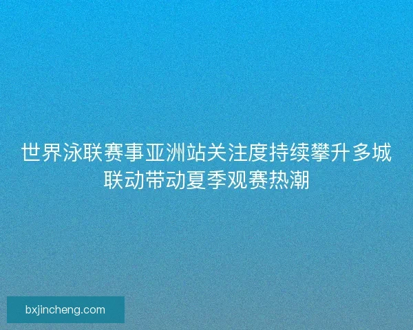 世界泳联赛事亚洲站关注度持续攀升多城联动带动夏季观赛热潮 世界泳联赛事亚洲站关注度持续攀升多城联动带动夏季观赛热潮
