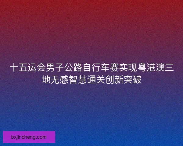 十五运会男子公路自行车赛实现粤港澳三地无感智慧通关创新突破
