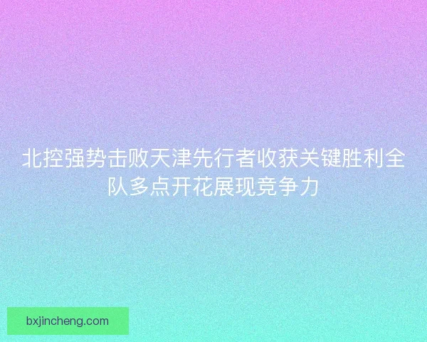 北控强势击败天津先行者收获关键胜利全队多点开花展现竞争力 北控强势击败天津先行者收获关键胜利全队多点开花展现竞争力