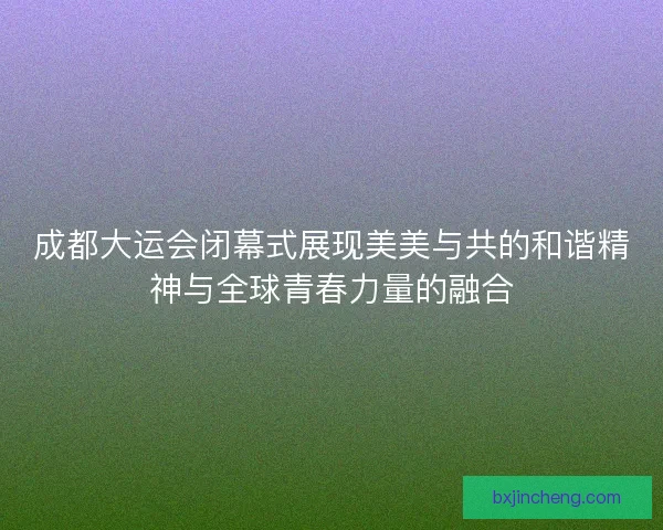 成都大运会闭幕式展现美美与共的和谐精神与全球青春力量的融合 成都大运会闭幕式展现美美与共的和谐精神与全球青春力量的融合