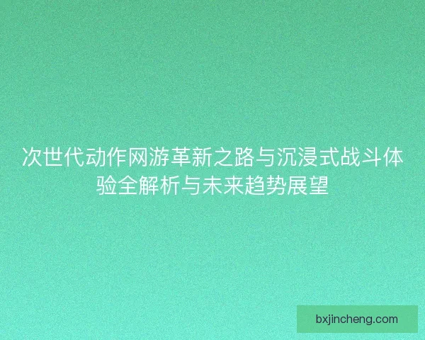 次世代动作网游革新之路与沉浸式战斗体验全解析与未来趋势展望 次世代动作网游革新之路与沉浸式战斗体验全解析与未来趋势展望