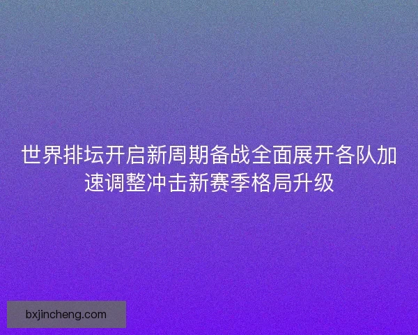 世界排坛开启新周期备战全面展开各队加速调整冲击新赛季格局升级