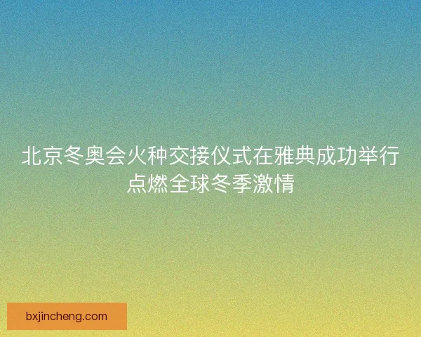 北京冬奥会火种交接仪式在雅典成功举行点燃全球冬季激情 北京冬奥会火种交接仪式在雅典成功举行点燃全球冬季激情