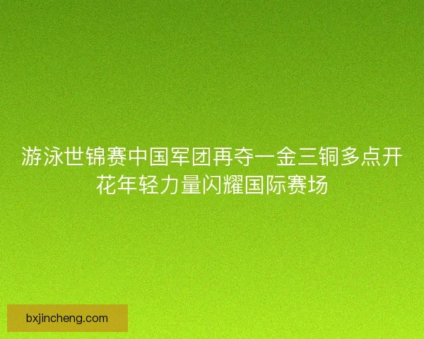 游泳世锦赛中国军团再夺一金三铜多点开花年轻力量闪耀国际赛场 游泳世锦赛中国军团再夺一金三铜多点开花年轻力量闪耀国际赛场