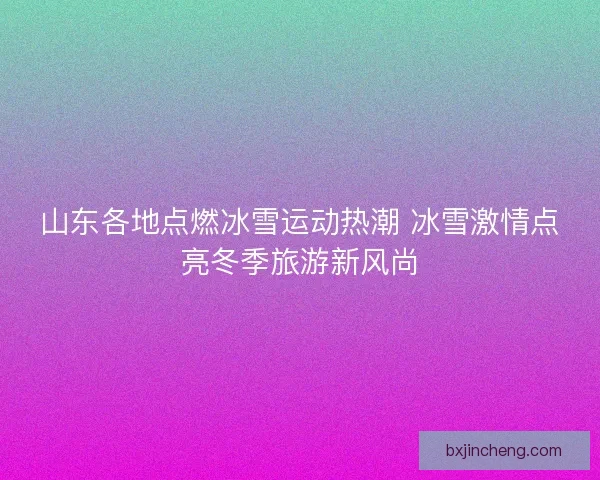 山东各地点燃冰雪运动热潮 冰雪激情点亮冬季旅游新风尚