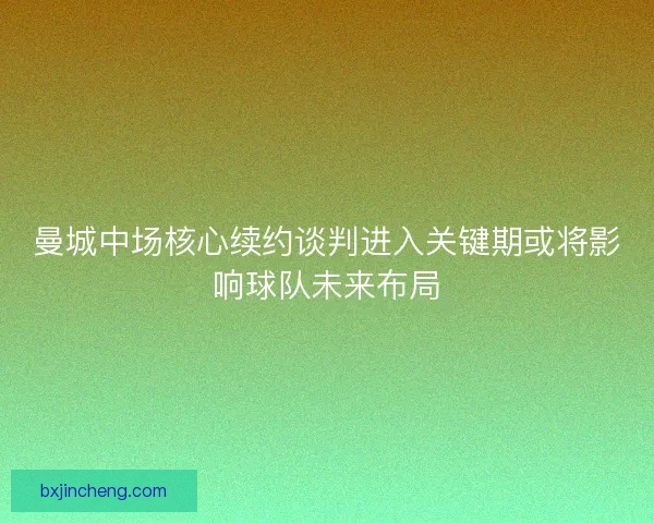 曼城中场核心续约谈判进入关键期或将影响球队未来布局