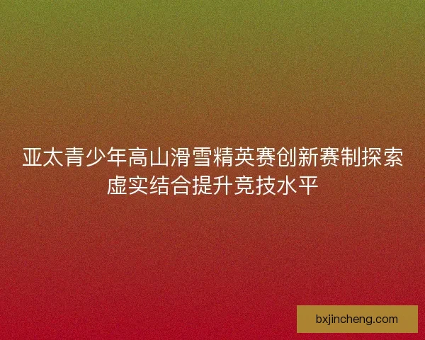 亚太青少年高山滑雪精英赛创新赛制探索虚实结合提升竞技水平 亚太青少年高山滑雪精英赛创新赛制探索虚实结合提升竞技水平